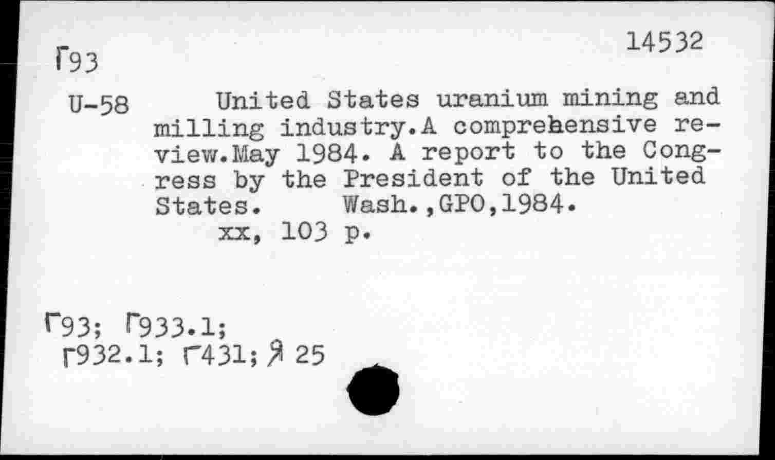 ﻿14532
f93
U-58 United States uranium mining and milling industry.A comprehensive review. May 1984. A report to the Congress by the President of the United States. Wash.,GPO,1984» xx, 103 p.
f“93; T933.1;
T932.1; F431;^25